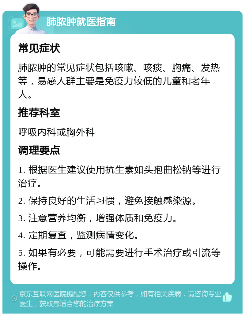 肺脓肿就医指南 常见症状 肺脓肿的常见症状包括咳嗽、咳痰、胸痛、发热等，易感人群主要是免疫力较低的儿童和老年人。 推荐科室 呼吸内科或胸外科 调理要点 1. 根据医生建议使用抗生素如头孢曲松钠等进行治疗。 2. 保持良好的生活习惯，避免接触感染源。 3. 注意营养均衡，增强体质和免疫力。 4. 定期复查，监测病情变化。 5. 如果有必要，可能需要进行手术治疗或引流等操作。