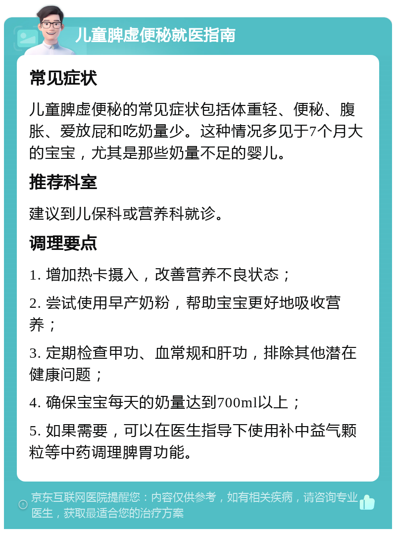 儿童脾虚便秘就医指南 常见症状 儿童脾虚便秘的常见症状包括体重轻、便秘、腹胀、爱放屁和吃奶量少。这种情况多见于7个月大的宝宝，尤其是那些奶量不足的婴儿。 推荐科室 建议到儿保科或营养科就诊。 调理要点 1. 增加热卡摄入，改善营养不良状态； 2. 尝试使用早产奶粉，帮助宝宝更好地吸收营养； 3. 定期检查甲功、血常规和肝功，排除其他潜在健康问题； 4. 确保宝宝每天的奶量达到700ml以上； 5. 如果需要，可以在医生指导下使用补中益气颗粒等中药调理脾胃功能。