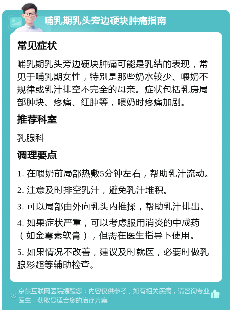 哺乳期乳头旁边硬块肿痛指南 常见症状 哺乳期乳头旁边硬块肿痛可能是乳结的表现，常见于哺乳期女性，特别是那些奶水较少、喂奶不规律或乳汁排空不完全的母亲。症状包括乳房局部肿块、疼痛、红肿等，喂奶时疼痛加剧。 推荐科室 乳腺科 调理要点 1. 在喂奶前局部热敷5分钟左右，帮助乳汁流动。 2. 注意及时排空乳汁，避免乳汁堆积。 3. 可以局部由外向乳头内推揉，帮助乳汁排出。 4. 如果症状严重，可以考虑服用消炎的中成药（如金霉素软膏），但需在医生指导下使用。 5. 如果情况不改善，建议及时就医，必要时做乳腺彩超等辅助检查。