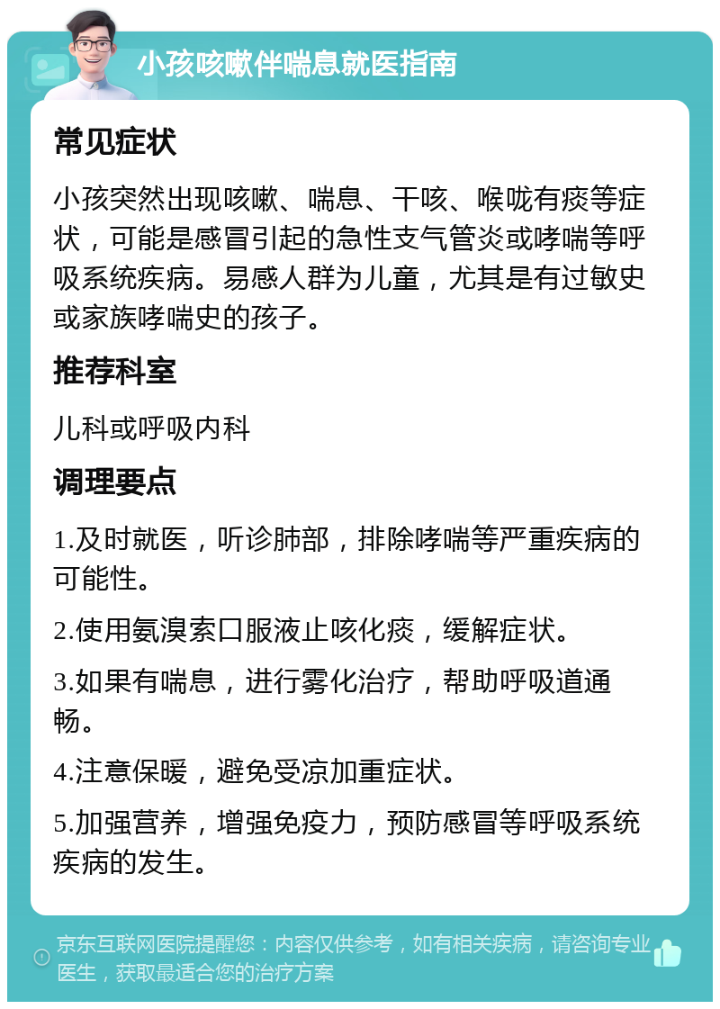 小孩咳嗽伴喘息就医指南 常见症状 小孩突然出现咳嗽、喘息、干咳、喉咙有痰等症状，可能是感冒引起的急性支气管炎或哮喘等呼吸系统疾病。易感人群为儿童，尤其是有过敏史或家族哮喘史的孩子。 推荐科室 儿科或呼吸内科 调理要点 1.及时就医，听诊肺部，排除哮喘等严重疾病的可能性。 2.使用氨溴索口服液止咳化痰，缓解症状。 3.如果有喘息，进行雾化治疗，帮助呼吸道通畅。 4.注意保暖，避免受凉加重症状。 5.加强营养，增强免疫力，预防感冒等呼吸系统疾病的发生。