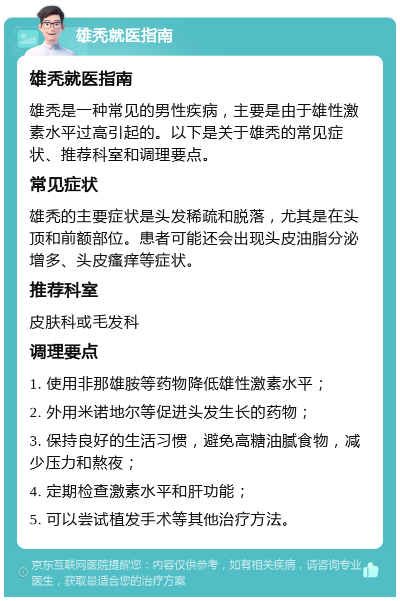 雄秃就医指南 雄秃就医指南 雄秃是一种常见的男性疾病，主要是由于雄性激素水平过高引起的。以下是关于雄秃的常见症状、推荐科室和调理要点。 常见症状 雄秃的主要症状是头发稀疏和脱落，尤其是在头顶和前额部位。患者可能还会出现头皮油脂分泌增多、头皮瘙痒等症状。 推荐科室 皮肤科或毛发科 调理要点 1. 使用非那雄胺等药物降低雄性激素水平； 2. 外用米诺地尔等促进头发生长的药物； 3. 保持良好的生活习惯，避免高糖油腻食物，减少压力和熬夜； 4. 定期检查激素水平和肝功能； 5. 可以尝试植发手术等其他治疗方法。