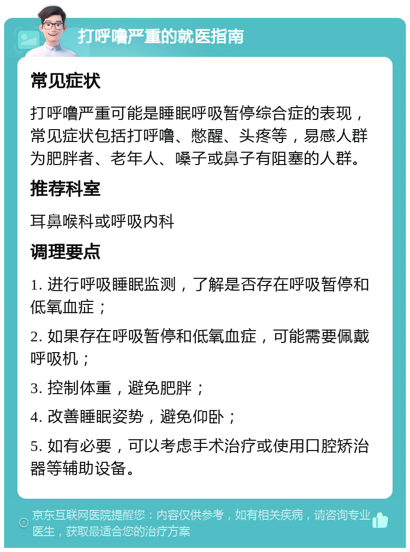 打呼噜严重的就医指南 常见症状 打呼噜严重可能是睡眠呼吸暂停综合症的表现，常见症状包括打呼噜、憋醒、头疼等，易感人群为肥胖者、老年人、嗓子或鼻子有阻塞的人群。 推荐科室 耳鼻喉科或呼吸内科 调理要点 1. 进行呼吸睡眠监测，了解是否存在呼吸暂停和低氧血症； 2. 如果存在呼吸暂停和低氧血症，可能需要佩戴呼吸机； 3. 控制体重，避免肥胖； 4. 改善睡眠姿势，避免仰卧； 5. 如有必要，可以考虑手术治疗或使用口腔矫治器等辅助设备。