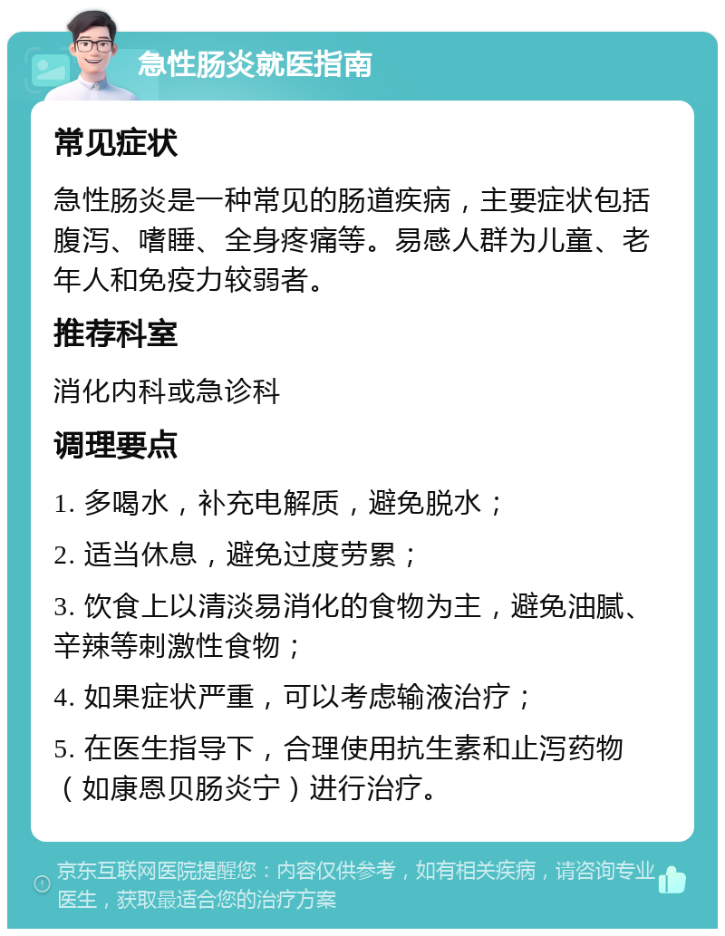 急性肠炎就医指南 常见症状 急性肠炎是一种常见的肠道疾病，主要症状包括腹泻、嗜睡、全身疼痛等。易感人群为儿童、老年人和免疫力较弱者。 推荐科室 消化内科或急诊科 调理要点 1. 多喝水，补充电解质，避免脱水； 2. 适当休息，避免过度劳累； 3. 饮食上以清淡易消化的食物为主，避免油腻、辛辣等刺激性食物； 4. 如果症状严重，可以考虑输液治疗； 5. 在医生指导下，合理使用抗生素和止泻药物（如康恩贝肠炎宁）进行治疗。