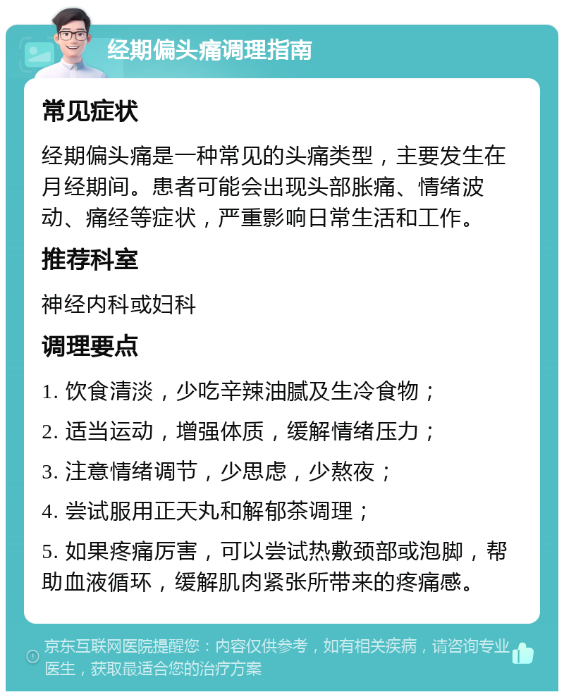 经期偏头痛调理指南 常见症状 经期偏头痛是一种常见的头痛类型，主要发生在月经期间。患者可能会出现头部胀痛、情绪波动、痛经等症状，严重影响日常生活和工作。 推荐科室 神经内科或妇科 调理要点 1. 饮食清淡，少吃辛辣油腻及生冷食物； 2. 适当运动，增强体质，缓解情绪压力； 3. 注意情绪调节，少思虑，少熬夜； 4. 尝试服用正天丸和解郁茶调理； 5. 如果疼痛厉害，可以尝试热敷颈部或泡脚，帮助血液循环，缓解肌肉紧张所带来的疼痛感。