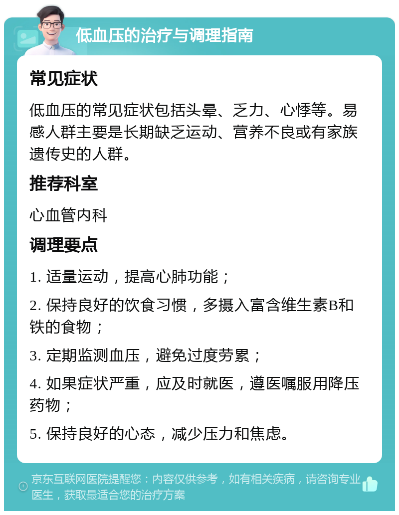 低血压的治疗与调理指南 常见症状 低血压的常见症状包括头晕、乏力、心悸等。易感人群主要是长期缺乏运动、营养不良或有家族遗传史的人群。 推荐科室 心血管内科 调理要点 1. 适量运动，提高心肺功能； 2. 保持良好的饮食习惯，多摄入富含维生素B和铁的食物； 3. 定期监测血压，避免过度劳累； 4. 如果症状严重，应及时就医，遵医嘱服用降压药物； 5. 保持良好的心态，减少压力和焦虑。