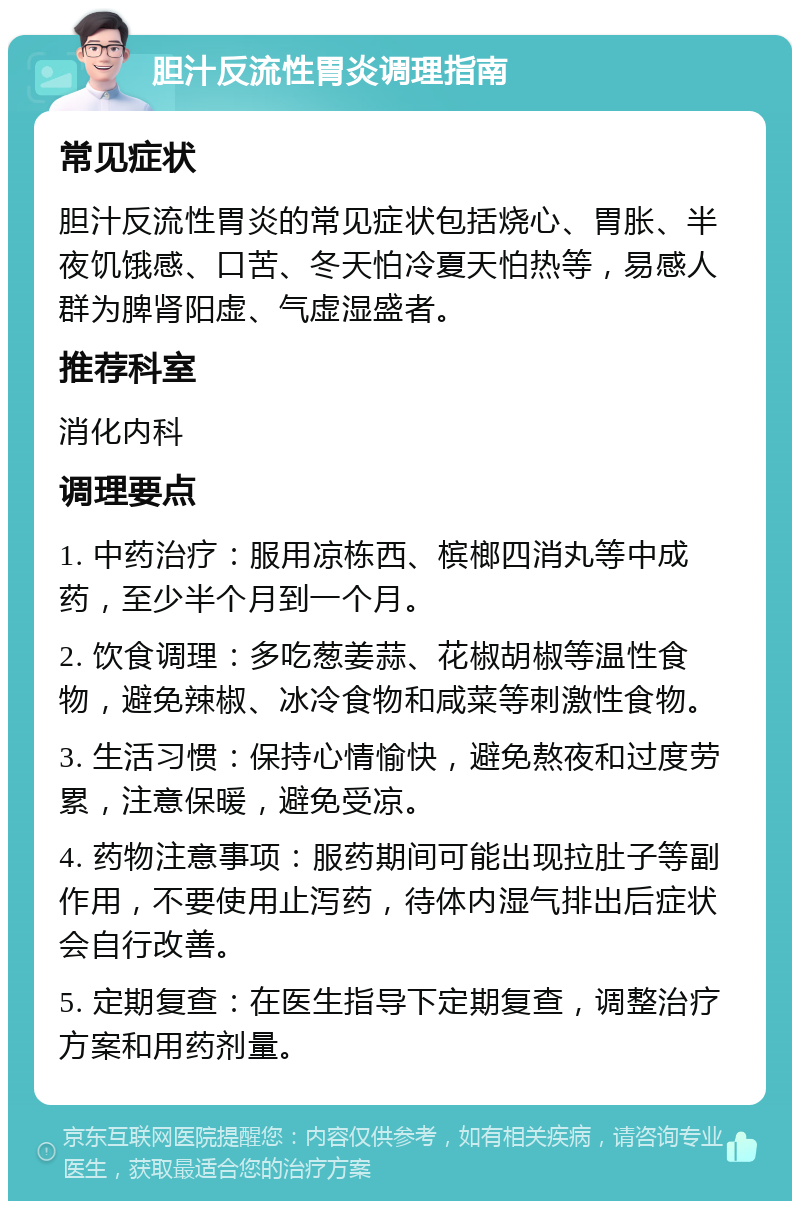 胆汁反流性胃炎调理指南 常见症状 胆汁反流性胃炎的常见症状包括烧心、胃胀、半夜饥饿感、口苦、冬天怕冷夏天怕热等，易感人群为脾肾阳虚、气虚湿盛者。 推荐科室 消化内科 调理要点 1. 中药治疗：服用凉栋西、槟榔四消丸等中成药，至少半个月到一个月。 2. 饮食调理：多吃葱姜蒜、花椒胡椒等温性食物，避免辣椒、冰冷食物和咸菜等刺激性食物。 3. 生活习惯：保持心情愉快，避免熬夜和过度劳累，注意保暖，避免受凉。 4. 药物注意事项：服药期间可能出现拉肚子等副作用，不要使用止泻药，待体内湿气排出后症状会自行改善。 5. 定期复查：在医生指导下定期复查，调整治疗方案和用药剂量。