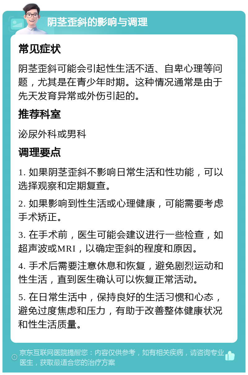 阴茎歪斜的影响与调理 常见症状 阴茎歪斜可能会引起性生活不适、自卑心理等问题，尤其是在青少年时期。这种情况通常是由于先天发育异常或外伤引起的。 推荐科室 泌尿外科或男科 调理要点 1. 如果阴茎歪斜不影响日常生活和性功能，可以选择观察和定期复查。 2. 如果影响到性生活或心理健康，可能需要考虑手术矫正。 3. 在手术前，医生可能会建议进行一些检查，如超声波或MRI，以确定歪斜的程度和原因。 4. 手术后需要注意休息和恢复，避免剧烈运动和性生活，直到医生确认可以恢复正常活动。 5. 在日常生活中，保持良好的生活习惯和心态，避免过度焦虑和压力，有助于改善整体健康状况和性生活质量。