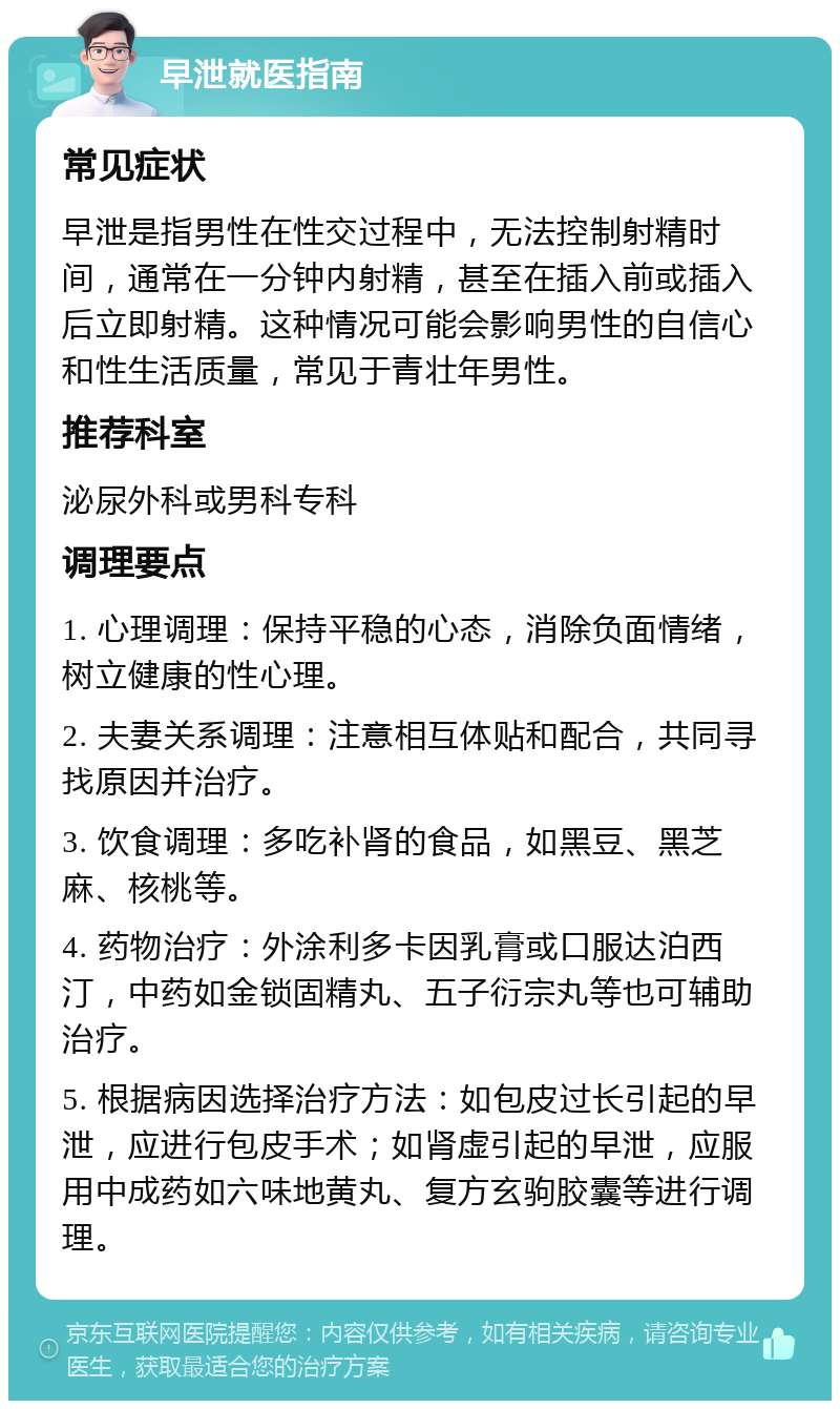 早泄就医指南 常见症状 早泄是指男性在性交过程中，无法控制射精时间，通常在一分钟内射精，甚至在插入前或插入后立即射精。这种情况可能会影响男性的自信心和性生活质量，常见于青壮年男性。 推荐科室 泌尿外科或男科专科 调理要点 1. 心理调理：保持平稳的心态，消除负面情绪，树立健康的性心理。 2. 夫妻关系调理：注意相互体贴和配合，共同寻找原因并治疗。 3. 饮食调理：多吃补肾的食品，如黑豆、黑芝麻、核桃等。 4. 药物治疗：外涂利多卡因乳膏或口服达泊西汀，中药如金锁固精丸、五子衍宗丸等也可辅助治疗。 5. 根据病因选择治疗方法：如包皮过长引起的早泄，应进行包皮手术；如肾虚引起的早泄，应服用中成药如六味地黄丸、复方玄驹胶囊等进行调理。