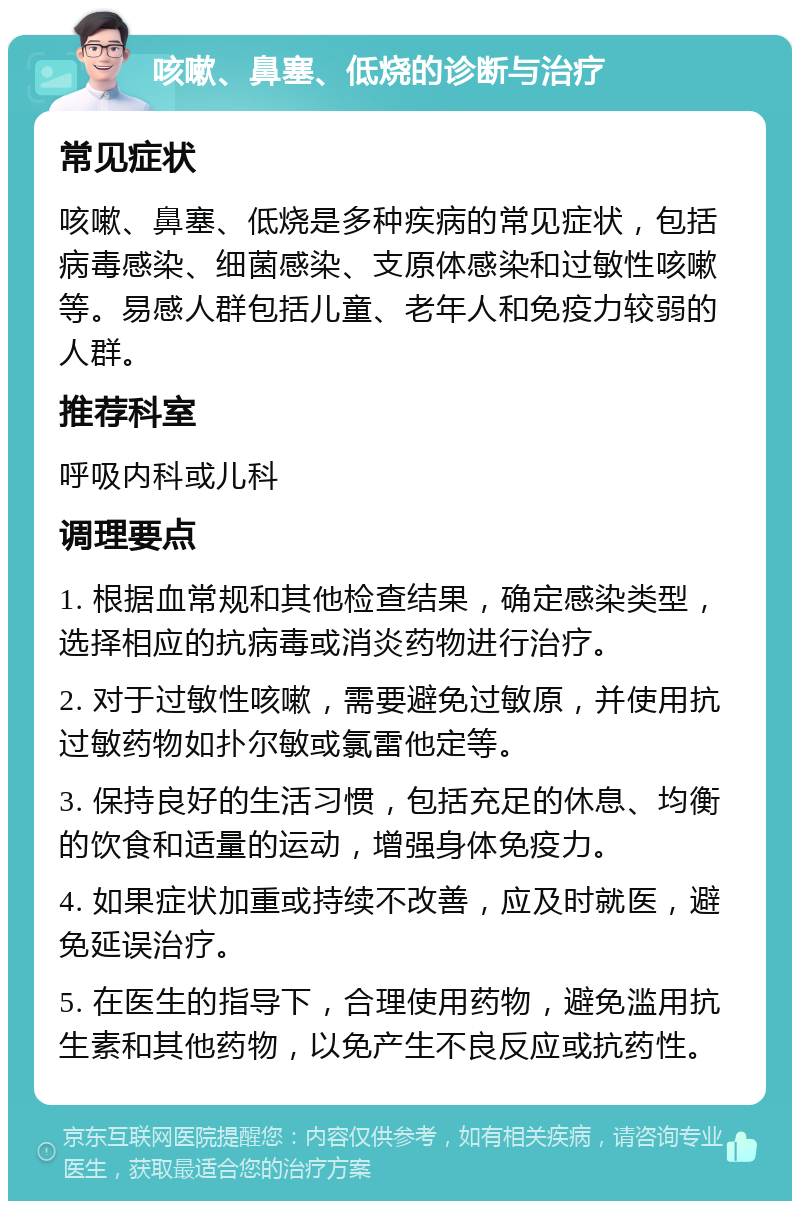 咳嗽、鼻塞、低烧的诊断与治疗 常见症状 咳嗽、鼻塞、低烧是多种疾病的常见症状，包括病毒感染、细菌感染、支原体感染和过敏性咳嗽等。易感人群包括儿童、老年人和免疫力较弱的人群。 推荐科室 呼吸内科或儿科 调理要点 1. 根据血常规和其他检查结果，确定感染类型，选择相应的抗病毒或消炎药物进行治疗。 2. 对于过敏性咳嗽，需要避免过敏原，并使用抗过敏药物如扑尔敏或氯雷他定等。 3. 保持良好的生活习惯，包括充足的休息、均衡的饮食和适量的运动，增强身体免疫力。 4. 如果症状加重或持续不改善，应及时就医，避免延误治疗。 5. 在医生的指导下，合理使用药物，避免滥用抗生素和其他药物，以免产生不良反应或抗药性。