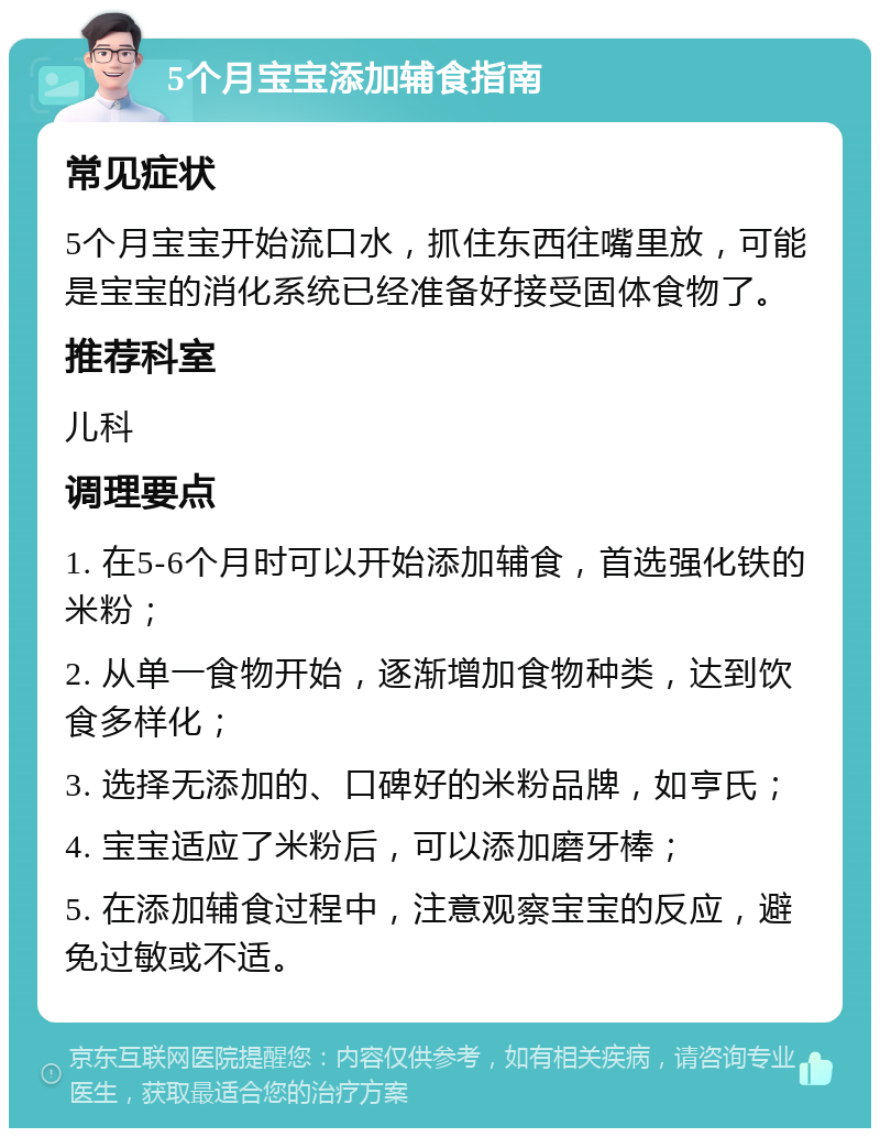 5个月宝宝添加辅食指南 常见症状 5个月宝宝开始流口水，抓住东西往嘴里放，可能是宝宝的消化系统已经准备好接受固体食物了。 推荐科室 儿科 调理要点 1. 在5-6个月时可以开始添加辅食，首选强化铁的米粉； 2. 从单一食物开始，逐渐增加食物种类，达到饮食多样化； 3. 选择无添加的、口碑好的米粉品牌，如亨氏； 4. 宝宝适应了米粉后，可以添加磨牙棒； 5. 在添加辅食过程中，注意观察宝宝的反应，避免过敏或不适。