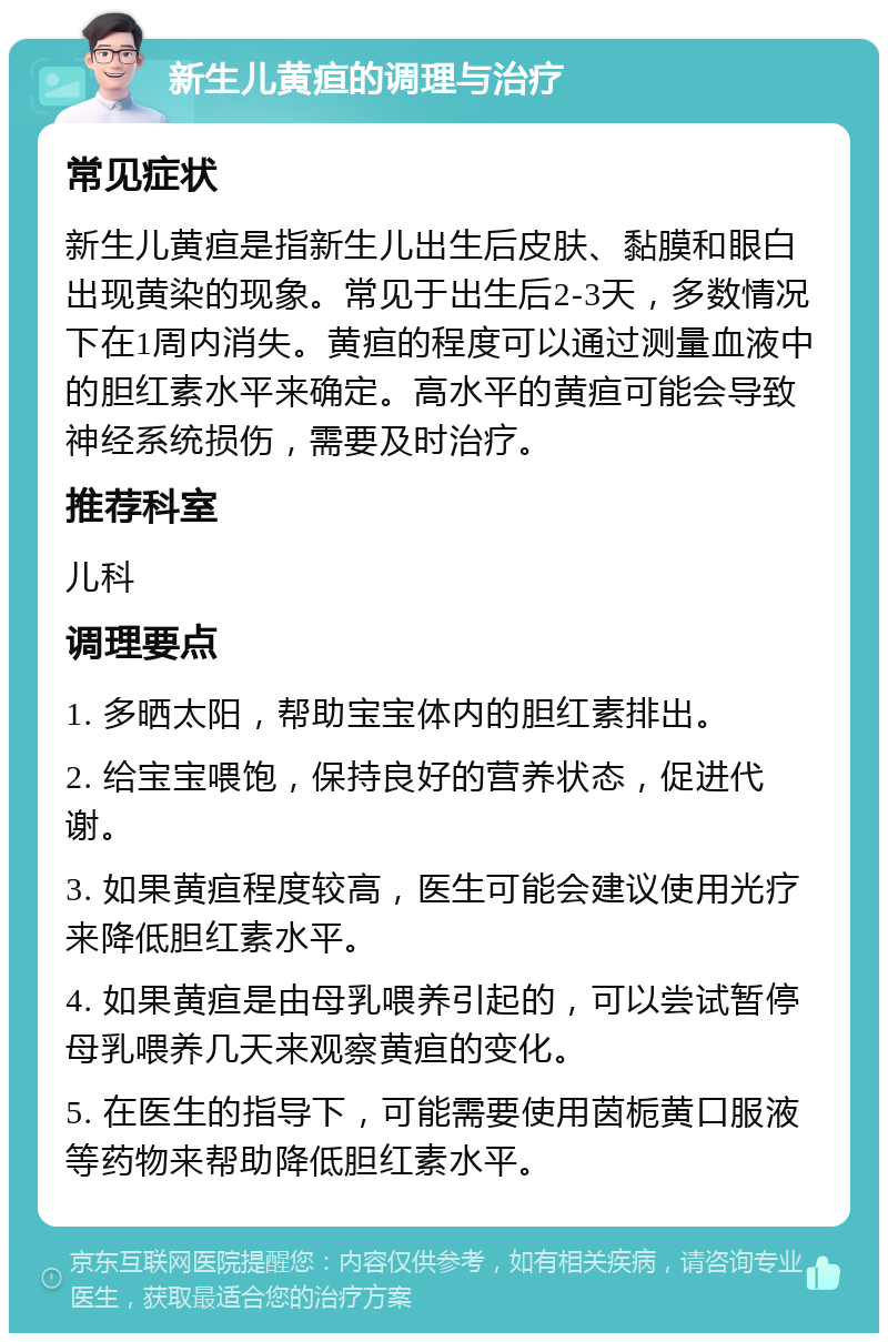 新生儿黄疸的调理与治疗 常见症状 新生儿黄疸是指新生儿出生后皮肤、黏膜和眼白出现黄染的现象。常见于出生后2-3天，多数情况下在1周内消失。黄疸的程度可以通过测量血液中的胆红素水平来确定。高水平的黄疸可能会导致神经系统损伤，需要及时治疗。 推荐科室 儿科 调理要点 1. 多晒太阳，帮助宝宝体内的胆红素排出。 2. 给宝宝喂饱，保持良好的营养状态，促进代谢。 3. 如果黄疸程度较高，医生可能会建议使用光疗来降低胆红素水平。 4. 如果黄疸是由母乳喂养引起的，可以尝试暂停母乳喂养几天来观察黄疸的变化。 5. 在医生的指导下，可能需要使用茵栀黄口服液等药物来帮助降低胆红素水平。