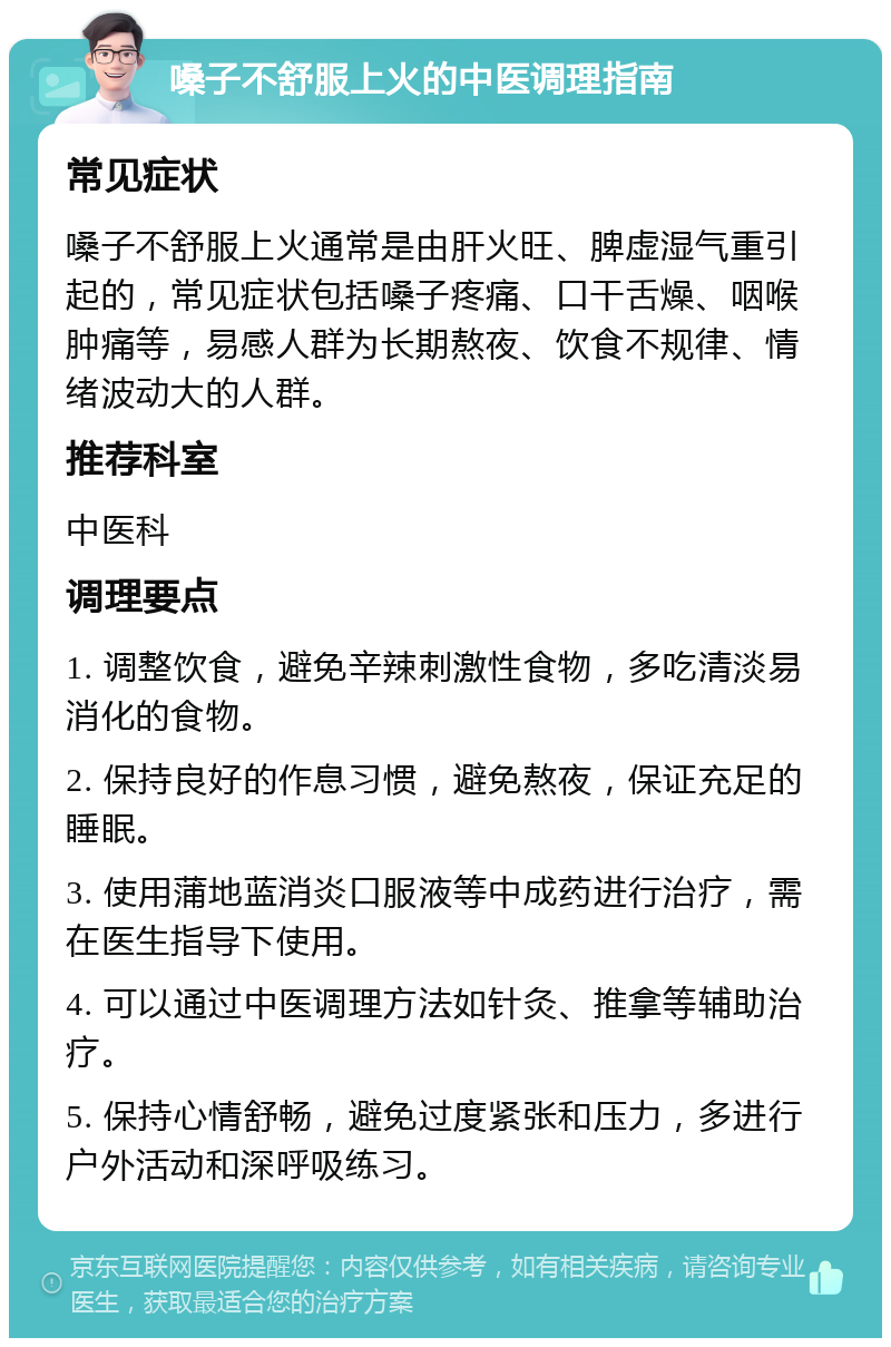 嗓子不舒服上火的中医调理指南 常见症状 嗓子不舒服上火通常是由肝火旺、脾虚湿气重引起的，常见症状包括嗓子疼痛、口干舌燥、咽喉肿痛等，易感人群为长期熬夜、饮食不规律、情绪波动大的人群。 推荐科室 中医科 调理要点 1. 调整饮食，避免辛辣刺激性食物，多吃清淡易消化的食物。 2. 保持良好的作息习惯，避免熬夜，保证充足的睡眠。 3. 使用蒲地蓝消炎口服液等中成药进行治疗，需在医生指导下使用。 4. 可以通过中医调理方法如针灸、推拿等辅助治疗。 5. 保持心情舒畅，避免过度紧张和压力，多进行户外活动和深呼吸练习。