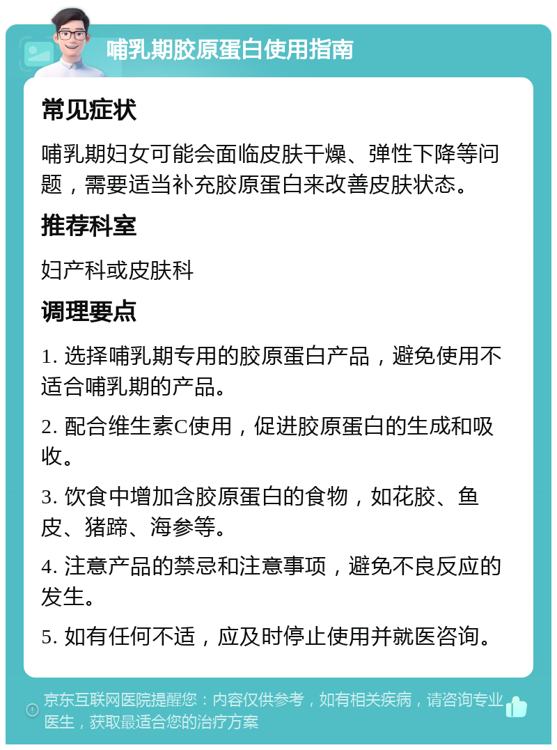 哺乳期胶原蛋白使用指南 常见症状 哺乳期妇女可能会面临皮肤干燥、弹性下降等问题，需要适当补充胶原蛋白来改善皮肤状态。 推荐科室 妇产科或皮肤科 调理要点 1. 选择哺乳期专用的胶原蛋白产品，避免使用不适合哺乳期的产品。 2. 配合维生素C使用，促进胶原蛋白的生成和吸收。 3. 饮食中增加含胶原蛋白的食物，如花胶、鱼皮、猪蹄、海参等。 4. 注意产品的禁忌和注意事项，避免不良反应的发生。 5. 如有任何不适，应及时停止使用并就医咨询。