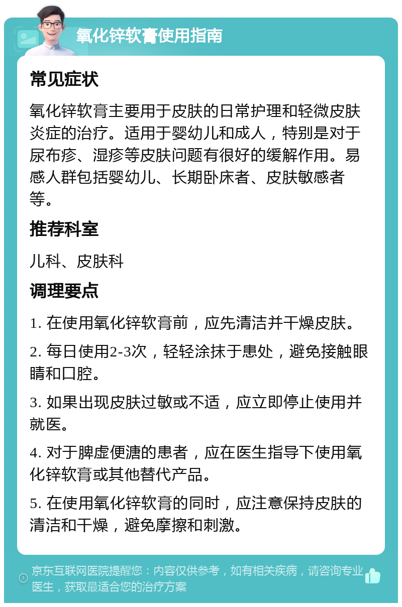 氧化锌软膏使用指南 常见症状 氧化锌软膏主要用于皮肤的日常护理和轻微皮肤炎症的治疗。适用于婴幼儿和成人，特别是对于尿布疹、湿疹等皮肤问题有很好的缓解作用。易感人群包括婴幼儿、长期卧床者、皮肤敏感者等。 推荐科室 儿科、皮肤科 调理要点 1. 在使用氧化锌软膏前，应先清洁并干燥皮肤。 2. 每日使用2-3次，轻轻涂抹于患处，避免接触眼睛和口腔。 3. 如果出现皮肤过敏或不适，应立即停止使用并就医。 4. 对于脾虚便溏的患者，应在医生指导下使用氧化锌软膏或其他替代产品。 5. 在使用氧化锌软膏的同时，应注意保持皮肤的清洁和干燥，避免摩擦和刺激。