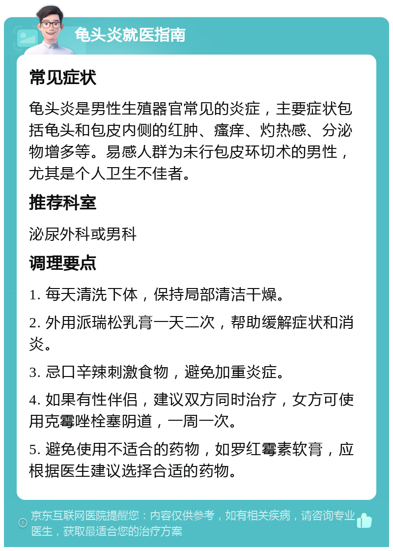 龟头炎就医指南 常见症状 龟头炎是男性生殖器官常见的炎症，主要症状包括龟头和包皮内侧的红肿、瘙痒、灼热感、分泌物增多等。易感人群为未行包皮环切术的男性，尤其是个人卫生不佳者。 推荐科室 泌尿外科或男科 调理要点 1. 每天清洗下体，保持局部清洁干燥。 2. 外用派瑞松乳膏一天二次，帮助缓解症状和消炎。 3. 忌口辛辣刺激食物，避免加重炎症。 4. 如果有性伴侣，建议双方同时治疗，女方可使用克霉唑栓塞阴道，一周一次。 5. 避免使用不适合的药物，如罗红霉素软膏，应根据医生建议选择合适的药物。