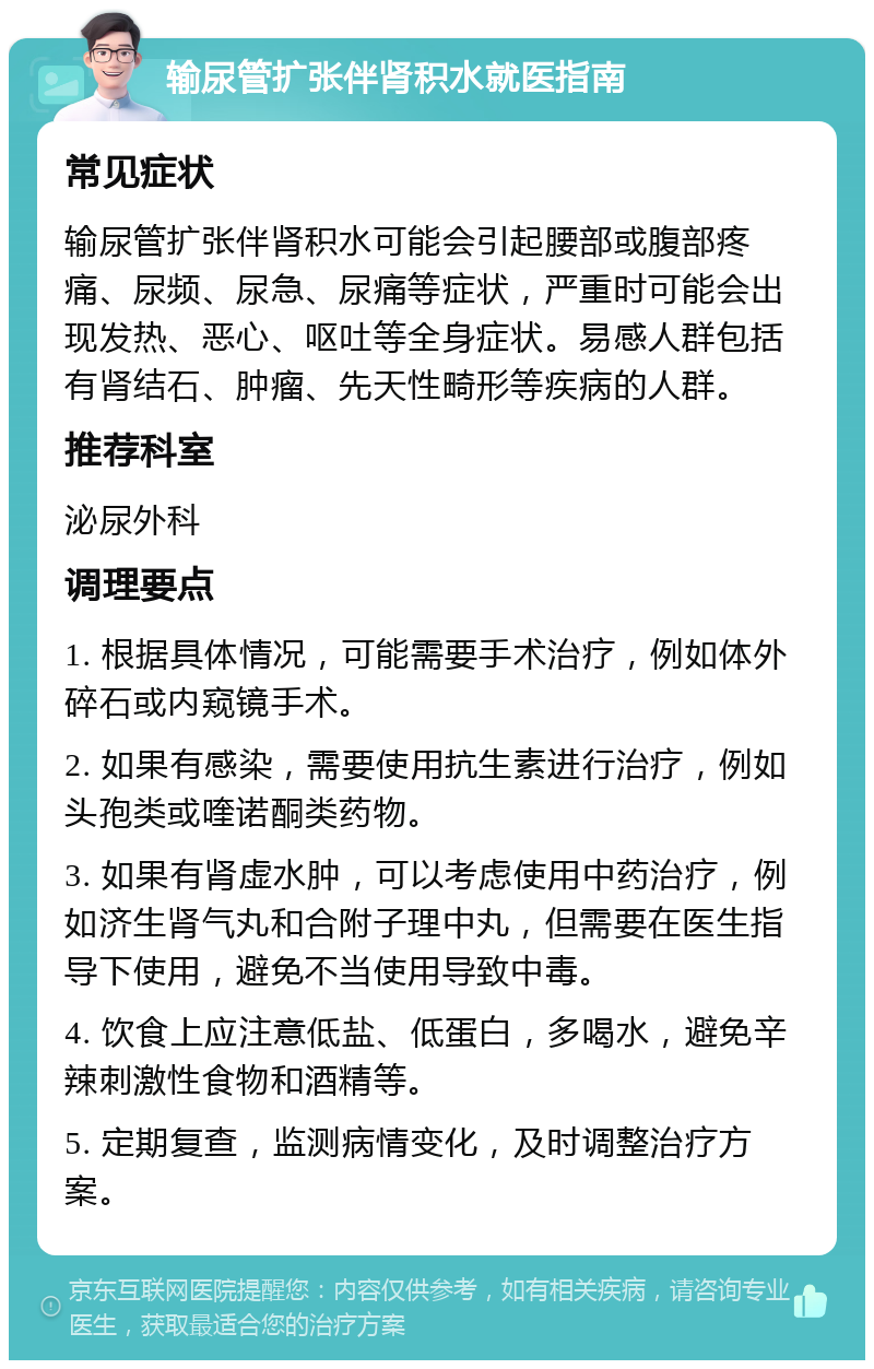 输尿管扩张伴肾积水就医指南 常见症状 输尿管扩张伴肾积水可能会引起腰部或腹部疼痛、尿频、尿急、尿痛等症状，严重时可能会出现发热、恶心、呕吐等全身症状。易感人群包括有肾结石、肿瘤、先天性畸形等疾病的人群。 推荐科室 泌尿外科 调理要点 1. 根据具体情况，可能需要手术治疗，例如体外碎石或内窥镜手术。 2. 如果有感染，需要使用抗生素进行治疗，例如头孢类或喹诺酮类药物。 3. 如果有肾虚水肿，可以考虑使用中药治疗，例如济生肾气丸和合附子理中丸，但需要在医生指导下使用，避免不当使用导致中毒。 4. 饮食上应注意低盐、低蛋白，多喝水，避免辛辣刺激性食物和酒精等。 5. 定期复查，监测病情变化，及时调整治疗方案。