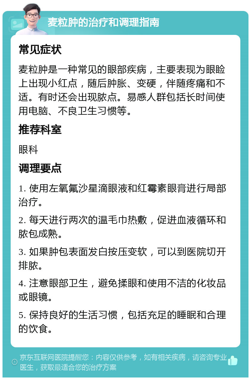 麦粒肿的治疗和调理指南 常见症状 麦粒肿是一种常见的眼部疾病，主要表现为眼睑上出现小红点，随后肿胀、变硬，伴随疼痛和不适。有时还会出现脓点。易感人群包括长时间使用电脑、不良卫生习惯等。 推荐科室 眼科 调理要点 1. 使用左氧氟沙星滴眼液和红霉素眼膏进行局部治疗。 2. 每天进行两次的温毛巾热敷，促进血液循环和脓包成熟。 3. 如果肿包表面发白按压变软，可以到医院切开排脓。 4. 注意眼部卫生，避免揉眼和使用不洁的化妆品或眼镜。 5. 保持良好的生活习惯，包括充足的睡眠和合理的饮食。