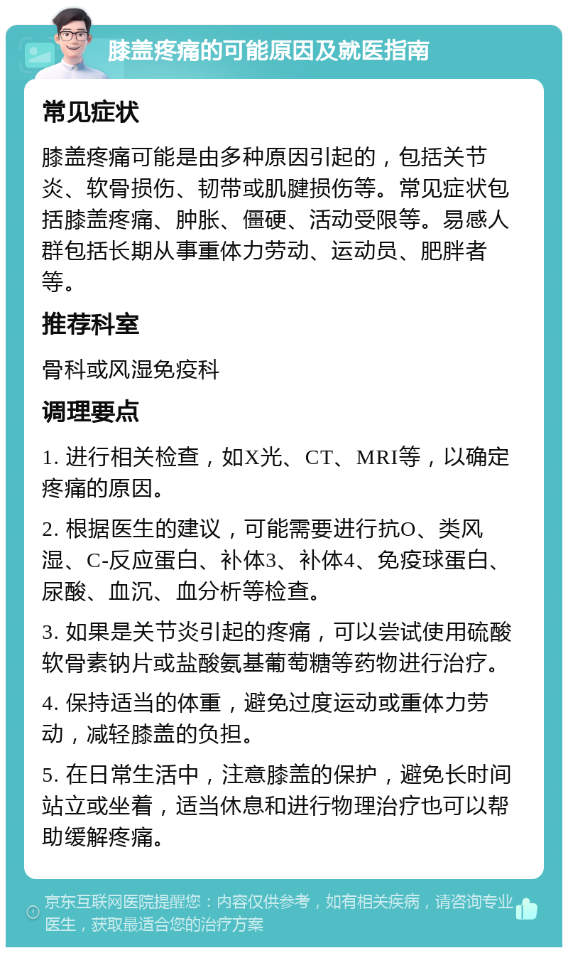 膝盖疼痛的可能原因及就医指南 常见症状 膝盖疼痛可能是由多种原因引起的，包括关节炎、软骨损伤、韧带或肌腱损伤等。常见症状包括膝盖疼痛、肿胀、僵硬、活动受限等。易感人群包括长期从事重体力劳动、运动员、肥胖者等。 推荐科室 骨科或风湿免疫科 调理要点 1. 进行相关检查，如X光、CT、MRI等，以确定疼痛的原因。 2. 根据医生的建议，可能需要进行抗O、类风湿、C-反应蛋白、补体3、补体4、免疫球蛋白、尿酸、血沉、血分析等检查。 3. 如果是关节炎引起的疼痛，可以尝试使用硫酸软骨素钠片或盐酸氨基葡萄糖等药物进行治疗。 4. 保持适当的体重，避免过度运动或重体力劳动，减轻膝盖的负担。 5. 在日常生活中，注意膝盖的保护，避免长时间站立或坐着，适当休息和进行物理治疗也可以帮助缓解疼痛。