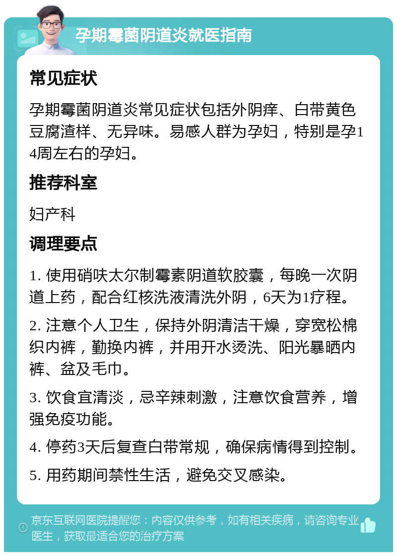 孕期霉菌阴道炎就医指南 常见症状 孕期霉菌阴道炎常见症状包括外阴痒、白带黄色豆腐渣样、无异味。易感人群为孕妇，特别是孕14周左右的孕妇。 推荐科室 妇产科 调理要点 1. 使用硝呋太尔制霉素阴道软胶囊，每晚一次阴道上药，配合红核洗液清洗外阴，6天为1疗程。 2. 注意个人卫生，保持外阴清洁干燥，穿宽松棉织内裤，勤换内裤，并用开水烫洗、阳光暴晒内裤、盆及毛巾。 3. 饮食宜清淡，忌辛辣刺激，注意饮食营养，增强免疫功能。 4. 停药3天后复查白带常规，确保病情得到控制。 5. 用药期间禁性生活，避免交叉感染。