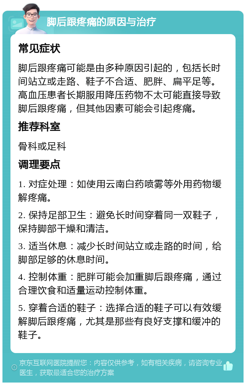 脚后跟疼痛的原因与治疗 常见症状 脚后跟疼痛可能是由多种原因引起的，包括长时间站立或走路、鞋子不合适、肥胖、扁平足等。高血压患者长期服用降压药物不太可能直接导致脚后跟疼痛，但其他因素可能会引起疼痛。 推荐科室 骨科或足科 调理要点 1. 对症处理：如使用云南白药喷雾等外用药物缓解疼痛。 2. 保持足部卫生：避免长时间穿着同一双鞋子，保持脚部干燥和清洁。 3. 适当休息：减少长时间站立或走路的时间，给脚部足够的休息时间。 4. 控制体重：肥胖可能会加重脚后跟疼痛，通过合理饮食和适量运动控制体重。 5. 穿着合适的鞋子：选择合适的鞋子可以有效缓解脚后跟疼痛，尤其是那些有良好支撑和缓冲的鞋子。