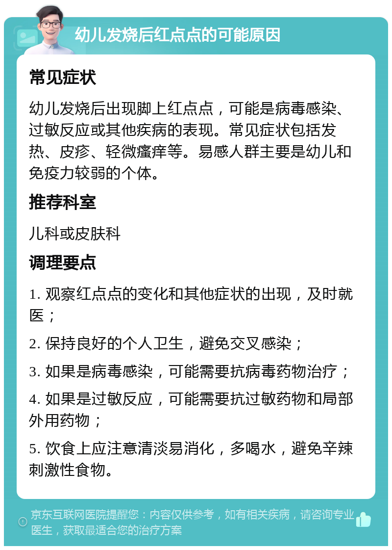 幼儿发烧后红点点的可能原因 常见症状 幼儿发烧后出现脚上红点点，可能是病毒感染、过敏反应或其他疾病的表现。常见症状包括发热、皮疹、轻微瘙痒等。易感人群主要是幼儿和免疫力较弱的个体。 推荐科室 儿科或皮肤科 调理要点 1. 观察红点点的变化和其他症状的出现，及时就医； 2. 保持良好的个人卫生，避免交叉感染； 3. 如果是病毒感染，可能需要抗病毒药物治疗； 4. 如果是过敏反应，可能需要抗过敏药物和局部外用药物； 5. 饮食上应注意清淡易消化，多喝水，避免辛辣刺激性食物。