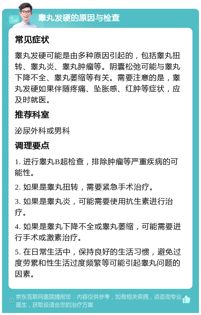 睾丸发硬的原因与检查 常见症状 睾丸发硬可能是由多种原因引起的，包括睾丸扭转、睾丸炎、睾丸肿瘤等。阴囊松弛可能与睾丸下降不全、睾丸萎缩等有关。需要注意的是，睾丸发硬如果伴随疼痛、坠胀感、红肿等症状，应及时就医。 推荐科室 泌尿外科或男科 调理要点 1. 进行睾丸B超检查，排除肿瘤等严重疾病的可能性。 2. 如果是睾丸扭转，需要紧急手术治疗。 3. 如果是睾丸炎，可能需要使用抗生素进行治疗。 4. 如果是睾丸下降不全或睾丸萎缩，可能需要进行手术或激素治疗。 5. 在日常生活中，保持良好的生活习惯，避免过度劳累和性生活过度频繁等可能引起睾丸问题的因素。