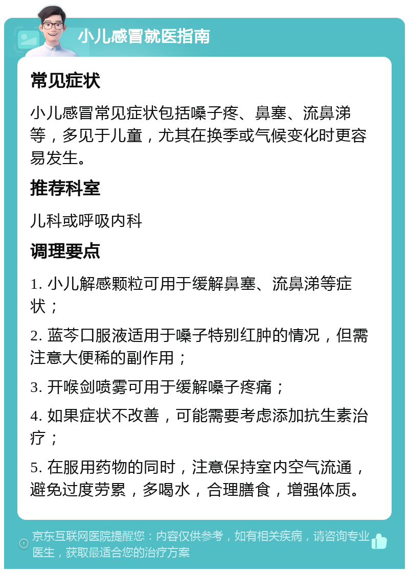 小儿感冒就医指南 常见症状 小儿感冒常见症状包括嗓子疼、鼻塞、流鼻涕等，多见于儿童，尤其在换季或气候变化时更容易发生。 推荐科室 儿科或呼吸内科 调理要点 1. 小儿解感颗粒可用于缓解鼻塞、流鼻涕等症状； 2. 蓝芩口服液适用于嗓子特别红肿的情况，但需注意大便稀的副作用； 3. 开喉剑喷雾可用于缓解嗓子疼痛； 4. 如果症状不改善，可能需要考虑添加抗生素治疗； 5. 在服用药物的同时，注意保持室内空气流通，避免过度劳累，多喝水，合理膳食，增强体质。