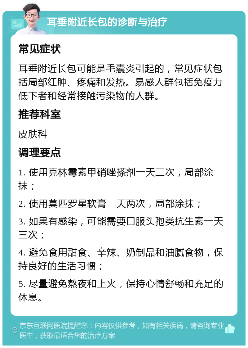 耳垂附近长包的诊断与治疗 常见症状 耳垂附近长包可能是毛囊炎引起的，常见症状包括局部红肿、疼痛和发热。易感人群包括免疫力低下者和经常接触污染物的人群。 推荐科室 皮肤科 调理要点 1. 使用克林霉素甲硝唑搽剂一天三次，局部涂抹； 2. 使用莫匹罗星软膏一天两次，局部涂抹； 3. 如果有感染，可能需要口服头孢类抗生素一天三次； 4. 避免食用甜食、辛辣、奶制品和油腻食物，保持良好的生活习惯； 5. 尽量避免熬夜和上火，保持心情舒畅和充足的休息。