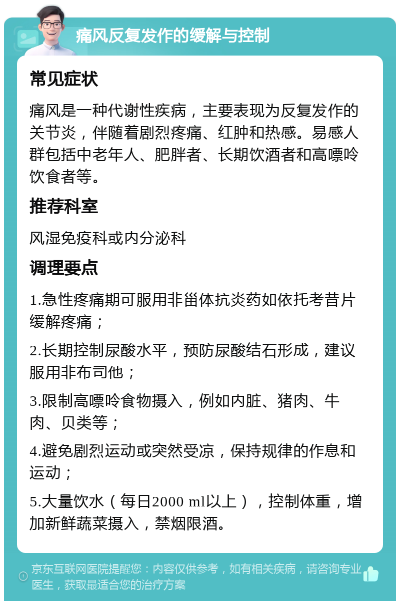 痛风反复发作的缓解与控制 常见症状 痛风是一种代谢性疾病，主要表现为反复发作的关节炎，伴随着剧烈疼痛、红肿和热感。易感人群包括中老年人、肥胖者、长期饮酒者和高嘌呤饮食者等。 推荐科室 风湿免疫科或内分泌科 调理要点 1.急性疼痛期可服用非甾体抗炎药如依托考昔片缓解疼痛； 2.长期控制尿酸水平，预防尿酸结石形成，建议服用非布司他； 3.限制高嘌呤食物摄入，例如内脏、猪肉、牛肉、贝类等； 4.避免剧烈运动或突然受凉，保持规律的作息和运动； 5.大量饮水（每日2000 ml以上），控制体重，增加新鲜蔬菜摄入，禁烟限酒。