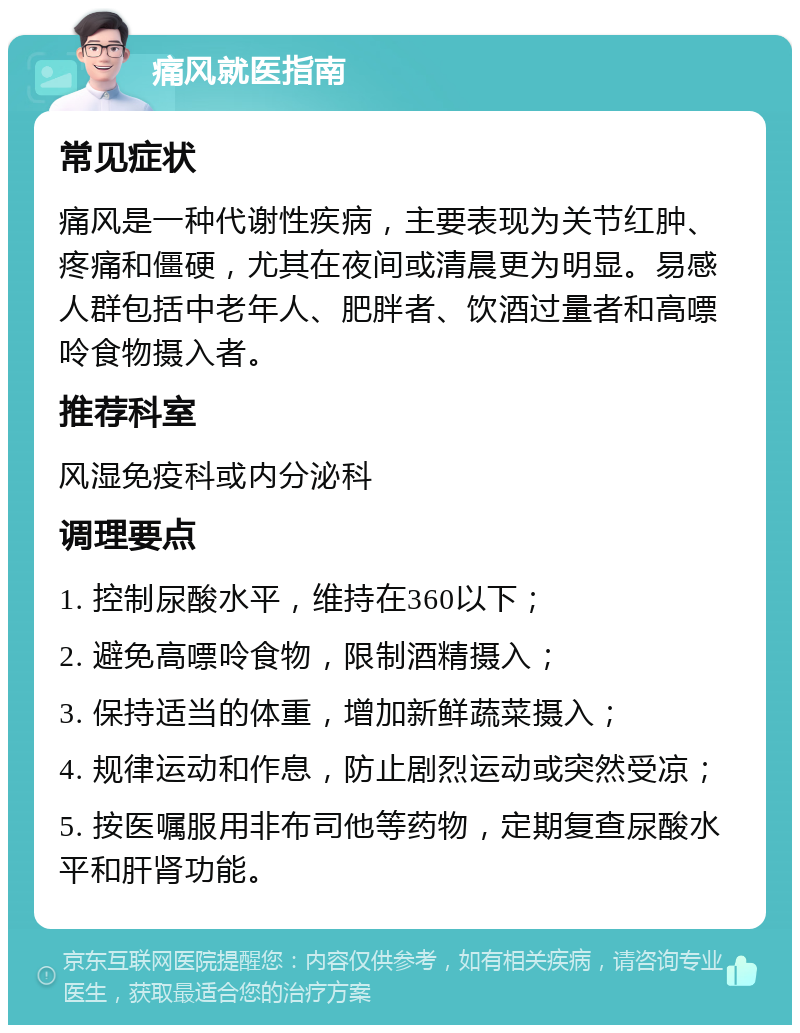 痛风就医指南 常见症状 痛风是一种代谢性疾病，主要表现为关节红肿、疼痛和僵硬，尤其在夜间或清晨更为明显。易感人群包括中老年人、肥胖者、饮酒过量者和高嘌呤食物摄入者。 推荐科室 风湿免疫科或内分泌科 调理要点 1. 控制尿酸水平，维持在360以下； 2. 避免高嘌呤食物，限制酒精摄入； 3. 保持适当的体重，增加新鲜蔬菜摄入； 4. 规律运动和作息，防止剧烈运动或突然受凉； 5. 按医嘱服用非布司他等药物，定期复查尿酸水平和肝肾功能。