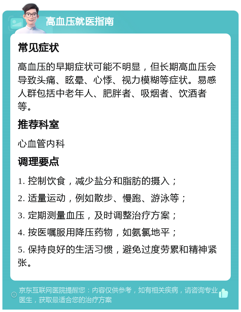 高血压就医指南 常见症状 高血压的早期症状可能不明显，但长期高血压会导致头痛、眩晕、心悸、视力模糊等症状。易感人群包括中老年人、肥胖者、吸烟者、饮酒者等。 推荐科室 心血管内科 调理要点 1. 控制饮食，减少盐分和脂肪的摄入； 2. 适量运动，例如散步、慢跑、游泳等； 3. 定期测量血压，及时调整治疗方案； 4. 按医嘱服用降压药物，如氨氯地平； 5. 保持良好的生活习惯，避免过度劳累和精神紧张。