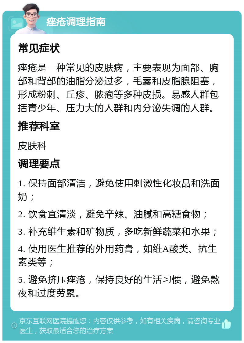 痤疮调理指南 常见症状 痤疮是一种常见的皮肤病，主要表现为面部、胸部和背部的油脂分泌过多，毛囊和皮脂腺阻塞，形成粉刺、丘疹、脓疱等多种皮损。易感人群包括青少年、压力大的人群和内分泌失调的人群。 推荐科室 皮肤科 调理要点 1. 保持面部清洁，避免使用刺激性化妆品和洗面奶； 2. 饮食宜清淡，避免辛辣、油腻和高糖食物； 3. 补充维生素和矿物质，多吃新鲜蔬菜和水果； 4. 使用医生推荐的外用药膏，如维A酸类、抗生素类等； 5. 避免挤压痤疮，保持良好的生活习惯，避免熬夜和过度劳累。