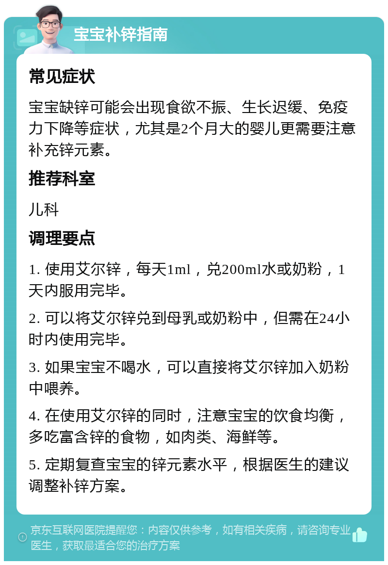 宝宝补锌指南 常见症状 宝宝缺锌可能会出现食欲不振、生长迟缓、免疫力下降等症状，尤其是2个月大的婴儿更需要注意补充锌元素。 推荐科室 儿科 调理要点 1. 使用艾尔锌，每天1ml，兑200ml水或奶粉，1天内服用完毕。 2. 可以将艾尔锌兑到母乳或奶粉中，但需在24小时内使用完毕。 3. 如果宝宝不喝水，可以直接将艾尔锌加入奶粉中喂养。 4. 在使用艾尔锌的同时，注意宝宝的饮食均衡，多吃富含锌的食物，如肉类、海鲜等。 5. 定期复查宝宝的锌元素水平，根据医生的建议调整补锌方案。