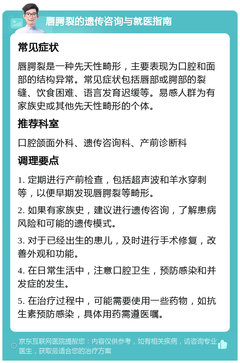 唇腭裂的遗传咨询与就医指南 常见症状 唇腭裂是一种先天性畸形，主要表现为口腔和面部的结构异常。常见症状包括唇部或腭部的裂缝、饮食困难、语言发育迟缓等。易感人群为有家族史或其他先天性畸形的个体。 推荐科室 口腔颌面外科、遗传咨询科、产前诊断科 调理要点 1. 定期进行产前检查，包括超声波和羊水穿刺等，以便早期发现唇腭裂等畸形。 2. 如果有家族史，建议进行遗传咨询，了解患病风险和可能的遗传模式。 3. 对于已经出生的患儿，及时进行手术修复，改善外观和功能。 4. 在日常生活中，注意口腔卫生，预防感染和并发症的发生。 5. 在治疗过程中，可能需要使用一些药物，如抗生素预防感染，具体用药需遵医嘱。