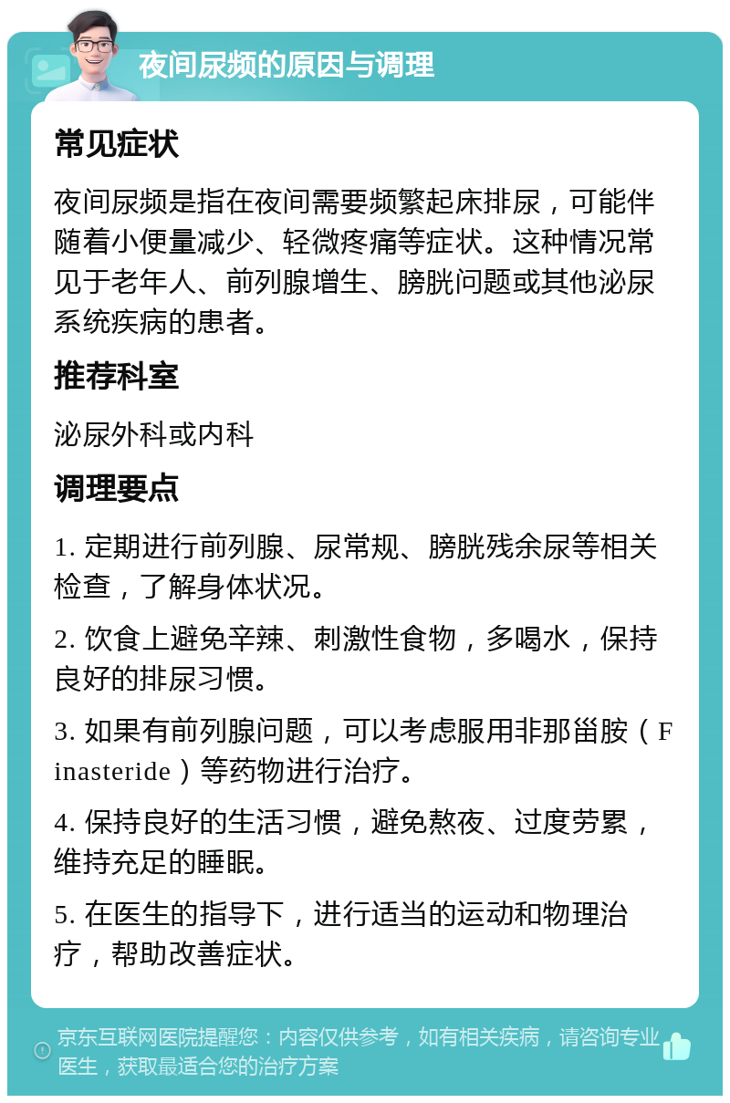 夜间尿频的原因与调理 常见症状 夜间尿频是指在夜间需要频繁起床排尿，可能伴随着小便量减少、轻微疼痛等症状。这种情况常见于老年人、前列腺增生、膀胱问题或其他泌尿系统疾病的患者。 推荐科室 泌尿外科或内科 调理要点 1. 定期进行前列腺、尿常规、膀胱残余尿等相关检查，了解身体状况。 2. 饮食上避免辛辣、刺激性食物，多喝水，保持良好的排尿习惯。 3. 如果有前列腺问题，可以考虑服用非那甾胺（Finasteride）等药物进行治疗。 4. 保持良好的生活习惯，避免熬夜、过度劳累，维持充足的睡眠。 5. 在医生的指导下，进行适当的运动和物理治疗，帮助改善症状。