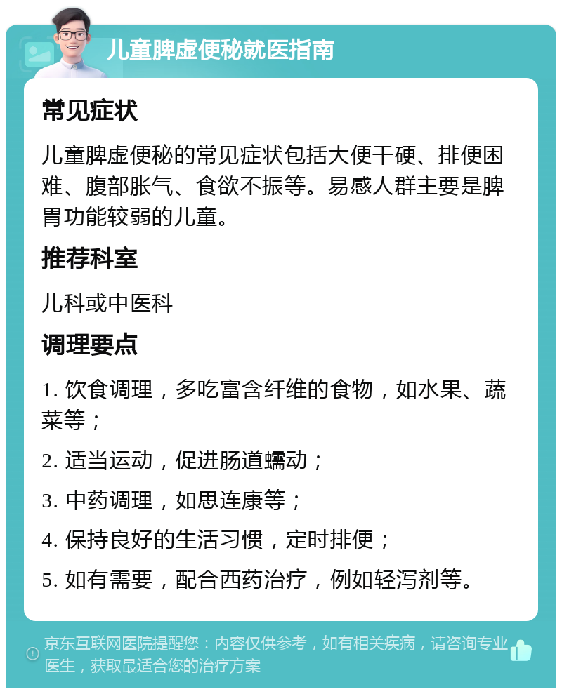 儿童脾虚便秘就医指南 常见症状 儿童脾虚便秘的常见症状包括大便干硬、排便困难、腹部胀气、食欲不振等。易感人群主要是脾胃功能较弱的儿童。 推荐科室 儿科或中医科 调理要点 1. 饮食调理，多吃富含纤维的食物，如水果、蔬菜等； 2. 适当运动，促进肠道蠕动； 3. 中药调理，如思连康等； 4. 保持良好的生活习惯，定时排便； 5. 如有需要，配合西药治疗，例如轻泻剂等。