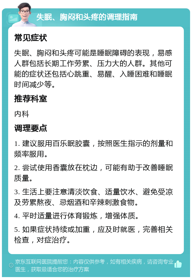 失眠、胸闷和头疼的调理指南 常见症状 失眠、胸闷和头疼可能是睡眠障碍的表现，易感人群包括长期工作劳累、压力大的人群。其他可能的症状还包括心跳重、易醒、入睡困难和睡眠时间减少等。 推荐科室 内科 调理要点 1. 建议服用百乐眠胶囊，按照医生指示的剂量和频率服用。 2. 尝试使用香囊放在枕边，可能有助于改善睡眠质量。 3. 生活上要注意清淡饮食、适量饮水、避免受凉及劳累熬夜、忌烟酒和辛辣刺激食物。 4. 平时适量进行体育锻炼，增强体质。 5. 如果症状持续或加重，应及时就医，完善相关检查，对症治疗。