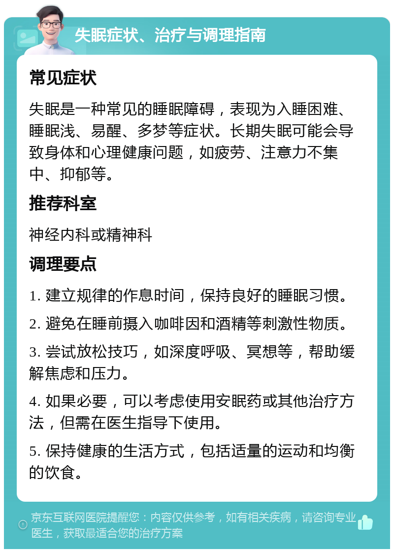 失眠症状、治疗与调理指南 常见症状 失眠是一种常见的睡眠障碍，表现为入睡困难、睡眠浅、易醒、多梦等症状。长期失眠可能会导致身体和心理健康问题，如疲劳、注意力不集中、抑郁等。 推荐科室 神经内科或精神科 调理要点 1. 建立规律的作息时间，保持良好的睡眠习惯。 2. 避免在睡前摄入咖啡因和酒精等刺激性物质。 3. 尝试放松技巧，如深度呼吸、冥想等，帮助缓解焦虑和压力。 4. 如果必要，可以考虑使用安眠药或其他治疗方法，但需在医生指导下使用。 5. 保持健康的生活方式，包括适量的运动和均衡的饮食。