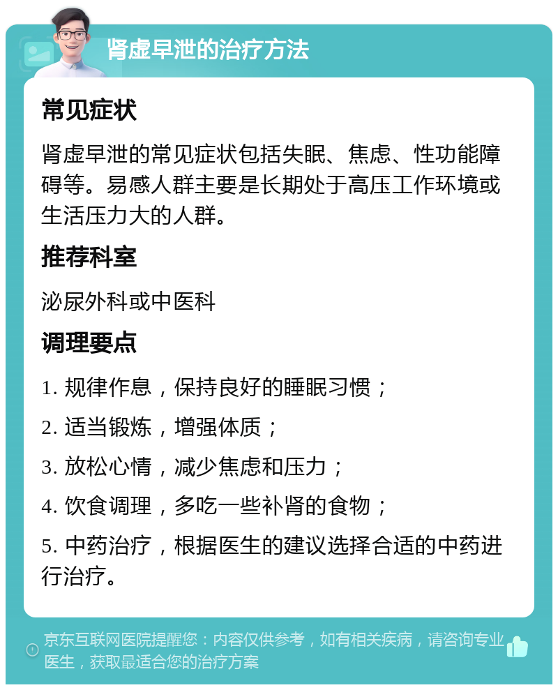 肾虚早泄的治疗方法 常见症状 肾虚早泄的常见症状包括失眠、焦虑、性功能障碍等。易感人群主要是长期处于高压工作环境或生活压力大的人群。 推荐科室 泌尿外科或中医科 调理要点 1. 规律作息，保持良好的睡眠习惯； 2. 适当锻炼，增强体质； 3. 放松心情，减少焦虑和压力； 4. 饮食调理，多吃一些补肾的食物； 5. 中药治疗，根据医生的建议选择合适的中药进行治疗。