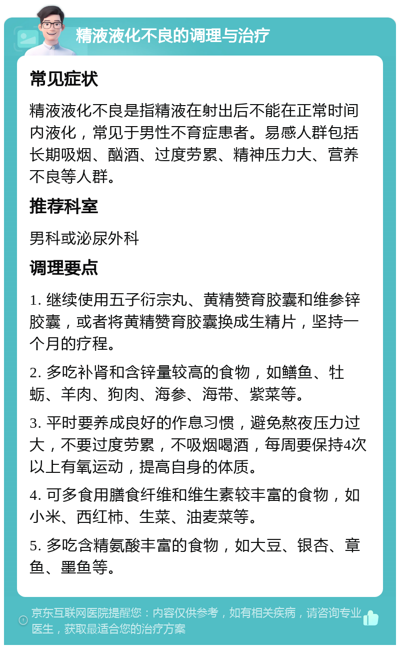 精液液化不良的调理与治疗 常见症状 精液液化不良是指精液在射出后不能在正常时间内液化，常见于男性不育症患者。易感人群包括长期吸烟、酗酒、过度劳累、精神压力大、营养不良等人群。 推荐科室 男科或泌尿外科 调理要点 1. 继续使用五子衍宗丸、黄精赞育胶囊和维参锌胶囊，或者将黄精赞育胶囊换成生精片，坚持一个月的疗程。 2. 多吃补肾和含锌量较高的食物，如鳝鱼、牡蛎、羊肉、狗肉、海参、海带、紫菜等。 3. 平时要养成良好的作息习惯，避免熬夜压力过大，不要过度劳累，不吸烟喝酒，每周要保持4次以上有氧运动，提高自身的体质。 4. 可多食用膳食纤维和维生素较丰富的食物，如小米、西红柿、生菜、油麦菜等。 5. 多吃含精氨酸丰富的食物，如大豆、银杏、章鱼、墨鱼等。