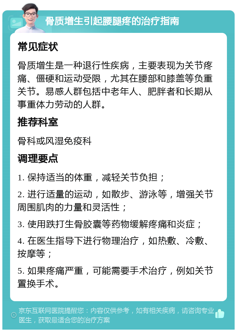 骨质增生引起腰腿疼的治疗指南 常见症状 骨质增生是一种退行性疾病，主要表现为关节疼痛、僵硬和运动受限，尤其在腰部和膝盖等负重关节。易感人群包括中老年人、肥胖者和长期从事重体力劳动的人群。 推荐科室 骨科或风湿免疫科 调理要点 1. 保持适当的体重，减轻关节负担； 2. 进行适量的运动，如散步、游泳等，增强关节周围肌肉的力量和灵活性； 3. 使用跌打生骨胶囊等药物缓解疼痛和炎症； 4. 在医生指导下进行物理治疗，如热敷、冷敷、按摩等； 5. 如果疼痛严重，可能需要手术治疗，例如关节置换手术。