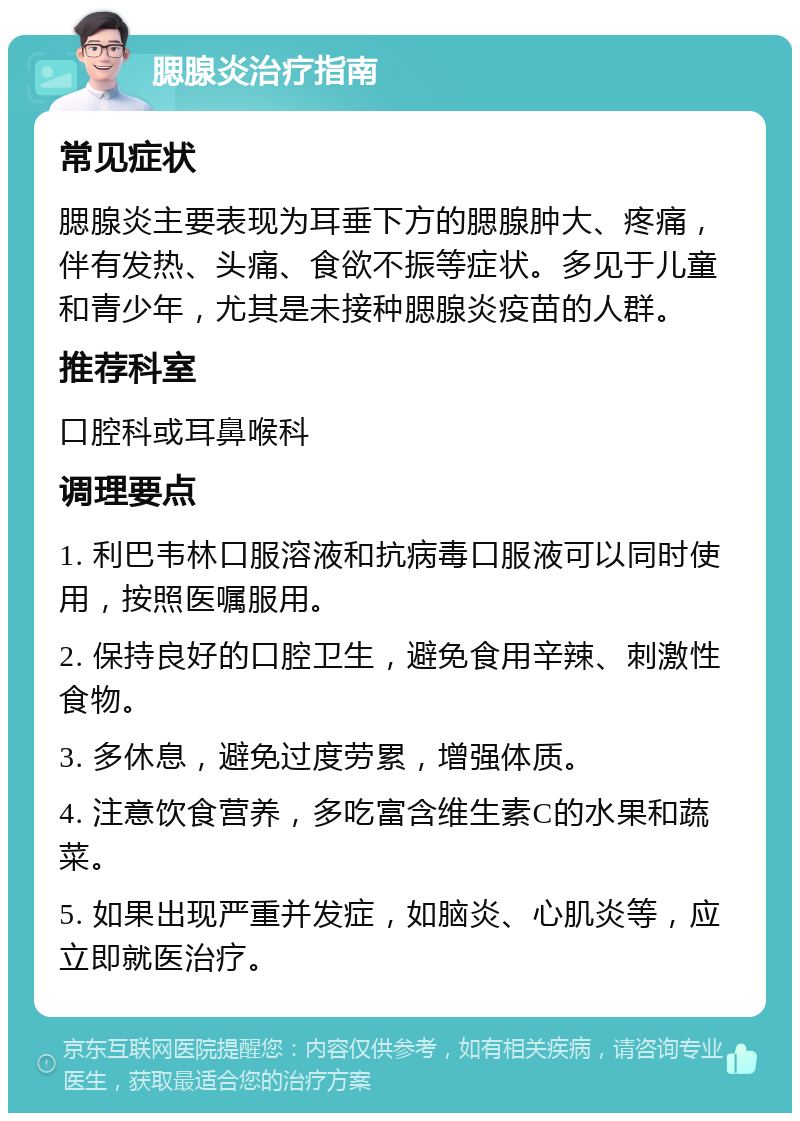 腮腺炎治疗指南 常见症状 腮腺炎主要表现为耳垂下方的腮腺肿大、疼痛，伴有发热、头痛、食欲不振等症状。多见于儿童和青少年，尤其是未接种腮腺炎疫苗的人群。 推荐科室 口腔科或耳鼻喉科 调理要点 1. 利巴韦林口服溶液和抗病毒口服液可以同时使用，按照医嘱服用。 2. 保持良好的口腔卫生，避免食用辛辣、刺激性食物。 3. 多休息，避免过度劳累，增强体质。 4. 注意饮食营养，多吃富含维生素C的水果和蔬菜。 5. 如果出现严重并发症，如脑炎、心肌炎等，应立即就医治疗。