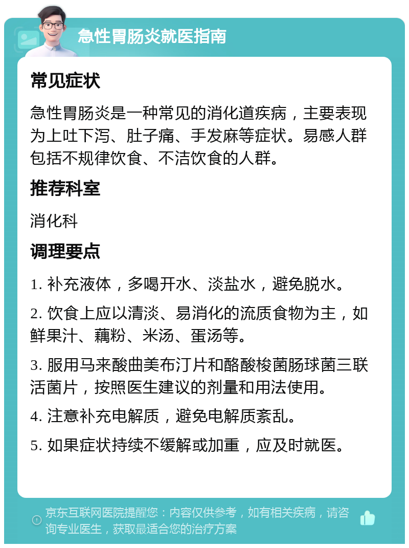 急性胃肠炎就医指南 常见症状 急性胃肠炎是一种常见的消化道疾病，主要表现为上吐下泻、肚子痛、手发麻等症状。易感人群包括不规律饮食、不洁饮食的人群。 推荐科室 消化科 调理要点 1. 补充液体，多喝开水、淡盐水，避免脱水。 2. 饮食上应以清淡、易消化的流质食物为主，如鲜果汁、藕粉、米汤、蛋汤等。 3. 服用马来酸曲美布汀片和酪酸梭菌肠球菌三联活菌片，按照医生建议的剂量和用法使用。 4. 注意补充电解质，避免电解质紊乱。 5. 如果症状持续不缓解或加重，应及时就医。