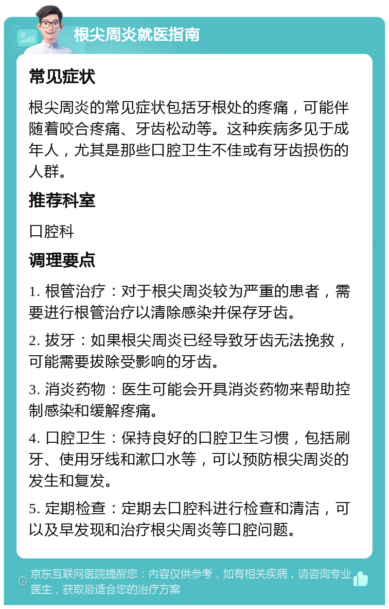 根尖周炎就医指南 常见症状 根尖周炎的常见症状包括牙根处的疼痛，可能伴随着咬合疼痛、牙齿松动等。这种疾病多见于成年人，尤其是那些口腔卫生不佳或有牙齿损伤的人群。 推荐科室 口腔科 调理要点 1. 根管治疗：对于根尖周炎较为严重的患者，需要进行根管治疗以清除感染并保存牙齿。 2. 拔牙：如果根尖周炎已经导致牙齿无法挽救，可能需要拔除受影响的牙齿。 3. 消炎药物：医生可能会开具消炎药物来帮助控制感染和缓解疼痛。 4. 口腔卫生：保持良好的口腔卫生习惯，包括刷牙、使用牙线和漱口水等，可以预防根尖周炎的发生和复发。 5. 定期检查：定期去口腔科进行检查和清洁，可以及早发现和治疗根尖周炎等口腔问题。