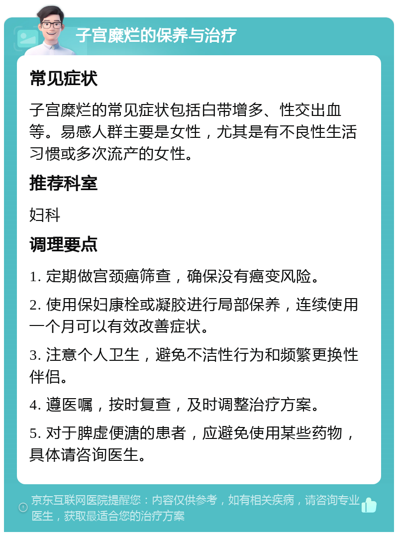 子宫糜烂的保养与治疗 常见症状 子宫糜烂的常见症状包括白带增多、性交出血等。易感人群主要是女性，尤其是有不良性生活习惯或多次流产的女性。 推荐科室 妇科 调理要点 1. 定期做宫颈癌筛查，确保没有癌变风险。 2. 使用保妇康栓或凝胶进行局部保养，连续使用一个月可以有效改善症状。 3. 注意个人卫生，避免不洁性行为和频繁更换性伴侣。 4. 遵医嘱，按时复查，及时调整治疗方案。 5. 对于脾虚便溏的患者，应避免使用某些药物，具体请咨询医生。