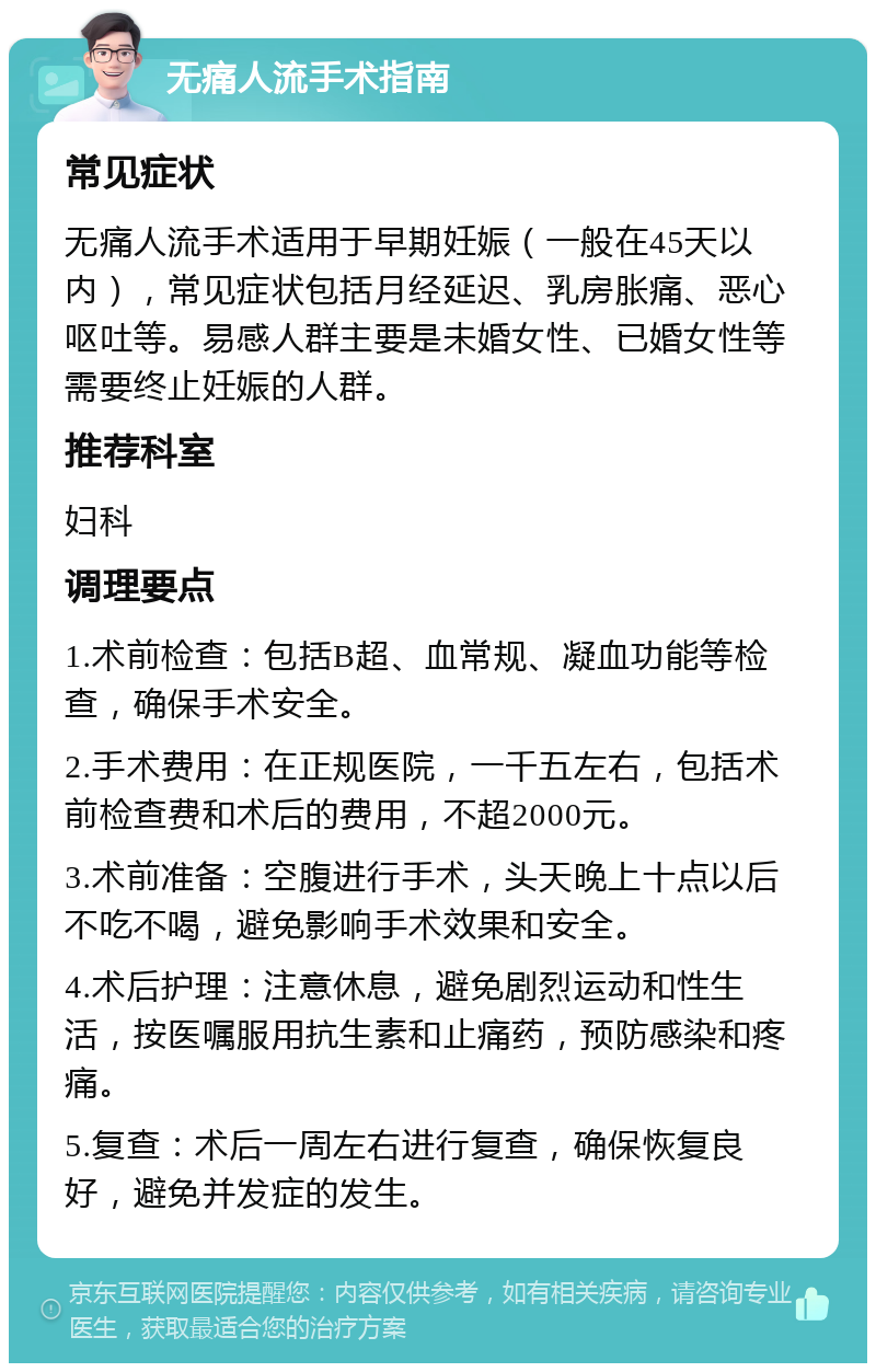 无痛人流手术指南 常见症状 无痛人流手术适用于早期妊娠（一般在45天以内），常见症状包括月经延迟、乳房胀痛、恶心呕吐等。易感人群主要是未婚女性、已婚女性等需要终止妊娠的人群。 推荐科室 妇科 调理要点 1.术前检查：包括B超、血常规、凝血功能等检查，确保手术安全。 2.手术费用：在正规医院，一千五左右，包括术前检查费和术后的费用，不超2000元。 3.术前准备：空腹进行手术，头天晚上十点以后不吃不喝，避免影响手术效果和安全。 4.术后护理：注意休息，避免剧烈运动和性生活，按医嘱服用抗生素和止痛药，预防感染和疼痛。 5.复查：术后一周左右进行复查，确保恢复良好，避免并发症的发生。