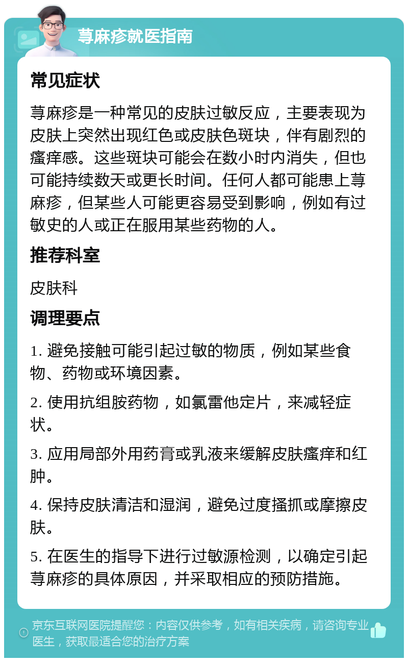 荨麻疹就医指南 常见症状 荨麻疹是一种常见的皮肤过敏反应，主要表现为皮肤上突然出现红色或皮肤色斑块，伴有剧烈的瘙痒感。这些斑块可能会在数小时内消失，但也可能持续数天或更长时间。任何人都可能患上荨麻疹，但某些人可能更容易受到影响，例如有过敏史的人或正在服用某些药物的人。 推荐科室 皮肤科 调理要点 1. 避免接触可能引起过敏的物质，例如某些食物、药物或环境因素。 2. 使用抗组胺药物，如氯雷他定片，来减轻症状。 3. 应用局部外用药膏或乳液来缓解皮肤瘙痒和红肿。 4. 保持皮肤清洁和湿润，避免过度搔抓或摩擦皮肤。 5. 在医生的指导下进行过敏源检测，以确定引起荨麻疹的具体原因，并采取相应的预防措施。