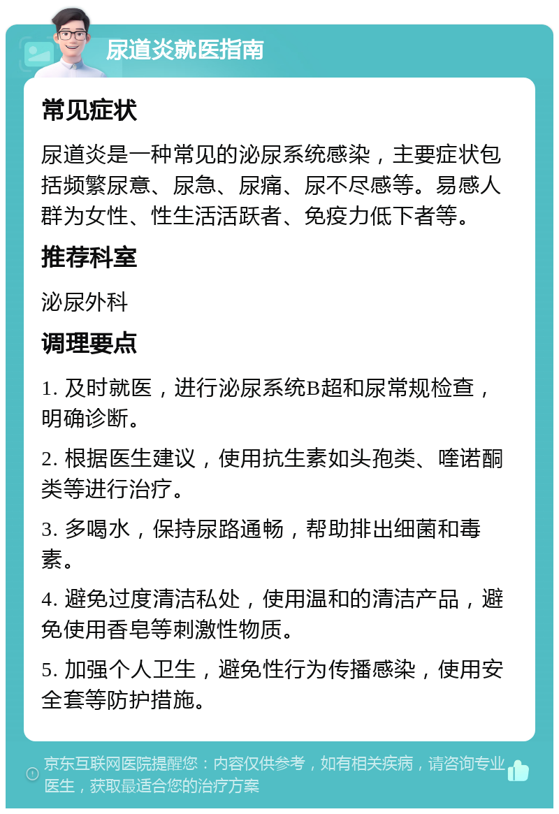 尿道炎就医指南 常见症状 尿道炎是一种常见的泌尿系统感染，主要症状包括频繁尿意、尿急、尿痛、尿不尽感等。易感人群为女性、性生活活跃者、免疫力低下者等。 推荐科室 泌尿外科 调理要点 1. 及时就医，进行泌尿系统B超和尿常规检查，明确诊断。 2. 根据医生建议，使用抗生素如头孢类、喹诺酮类等进行治疗。 3. 多喝水，保持尿路通畅，帮助排出细菌和毒素。 4. 避免过度清洁私处，使用温和的清洁产品，避免使用香皂等刺激性物质。 5. 加强个人卫生，避免性行为传播感染，使用安全套等防护措施。