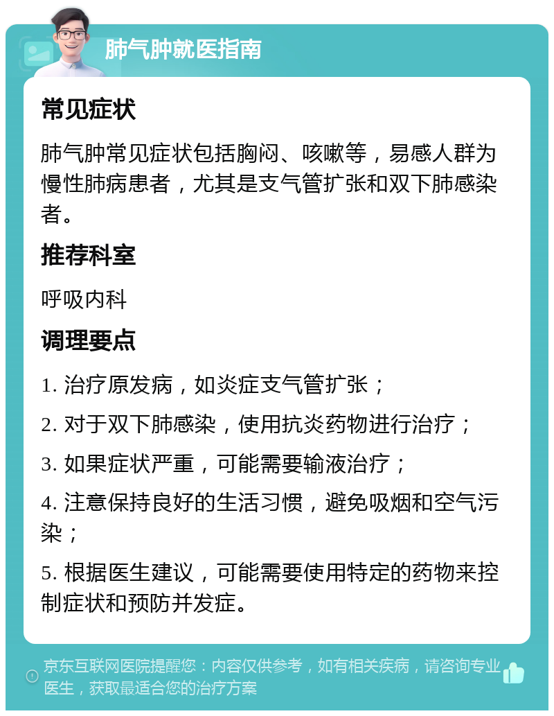 肺气肿就医指南 常见症状 肺气肿常见症状包括胸闷、咳嗽等，易感人群为慢性肺病患者，尤其是支气管扩张和双下肺感染者。 推荐科室 呼吸内科 调理要点 1. 治疗原发病，如炎症支气管扩张； 2. 对于双下肺感染，使用抗炎药物进行治疗； 3. 如果症状严重，可能需要输液治疗； 4. 注意保持良好的生活习惯，避免吸烟和空气污染； 5. 根据医生建议，可能需要使用特定的药物来控制症状和预防并发症。