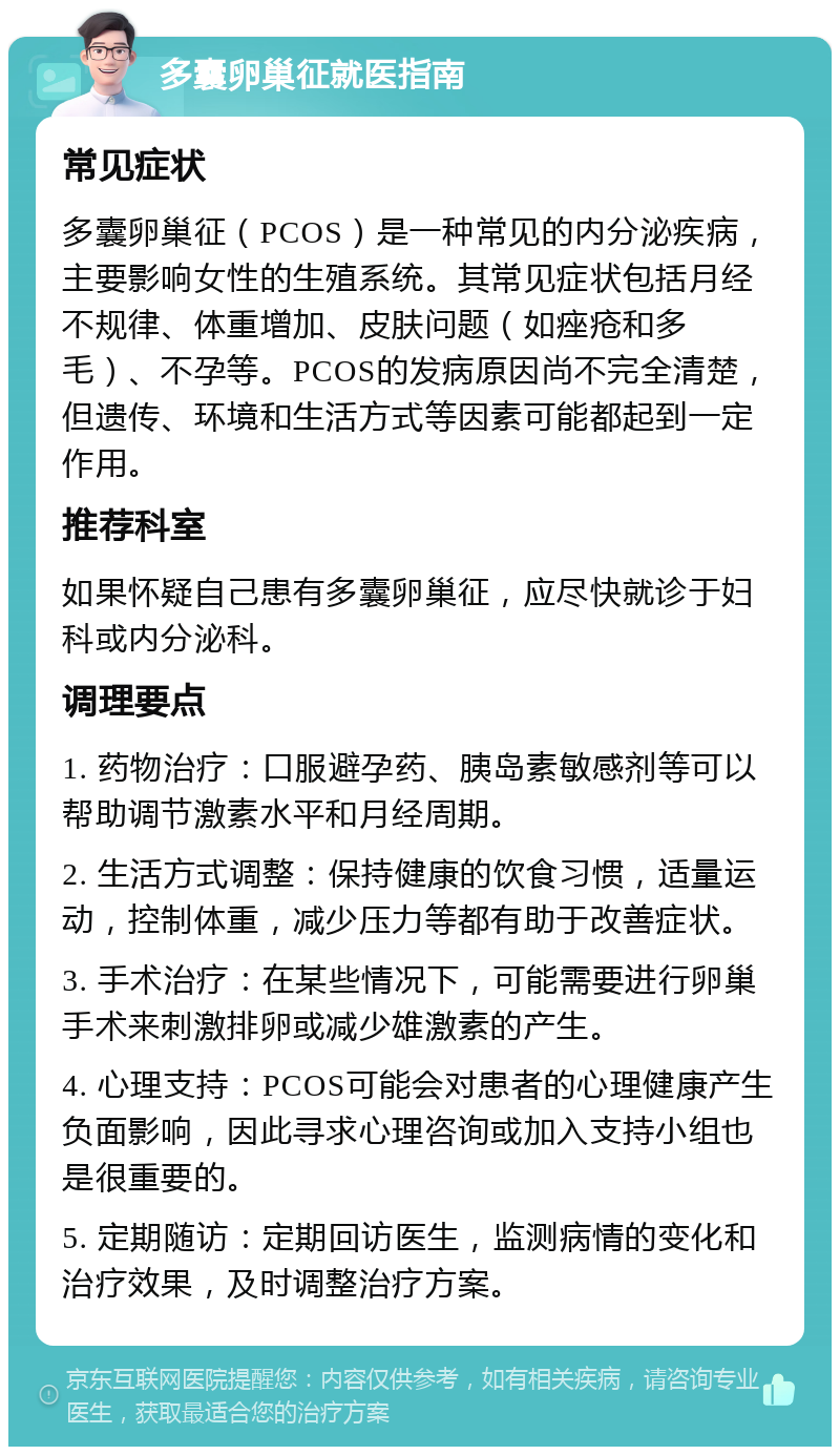 多囊卵巢征就医指南 常见症状 多囊卵巢征（PCOS）是一种常见的内分泌疾病，主要影响女性的生殖系统。其常见症状包括月经不规律、体重增加、皮肤问题（如痤疮和多毛）、不孕等。PCOS的发病原因尚不完全清楚，但遗传、环境和生活方式等因素可能都起到一定作用。 推荐科室 如果怀疑自己患有多囊卵巢征，应尽快就诊于妇科或内分泌科。 调理要点 1. 药物治疗：口服避孕药、胰岛素敏感剂等可以帮助调节激素水平和月经周期。 2. 生活方式调整：保持健康的饮食习惯，适量运动，控制体重，减少压力等都有助于改善症状。 3. 手术治疗：在某些情况下，可能需要进行卵巢手术来刺激排卵或减少雄激素的产生。 4. 心理支持：PCOS可能会对患者的心理健康产生负面影响，因此寻求心理咨询或加入支持小组也是很重要的。 5. 定期随访：定期回访医生，监测病情的变化和治疗效果，及时调整治疗方案。